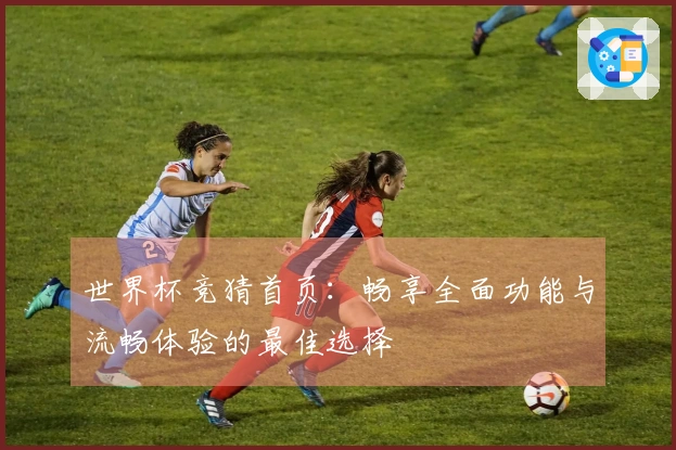 世界杯竞猜首页：畅享全面功能与流畅体验的最佳选择